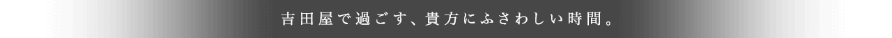 吉田屋で過ごす、貴方にふさわしい時間。