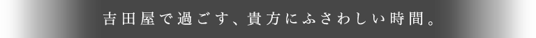 吉田屋で過ごす、貴方にふさわしい時間。